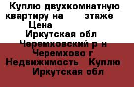 Куплю двухкомнатную квартиру на 2, 3 этаже  › Цена ­ 1 100 000 - Иркутская обл., Черемховский р-н, Черемхово г. Недвижимость » Куплю   . Иркутская обл.